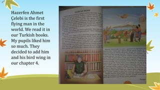 Hazerfen Ahmet
Çelebi is the first
flying man in the
world. We read it in
our Turkish books.
My pupils liked him
so much. They
decided to add him
and his bird wing in
our chapter 4.
 