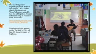 Our teacher gave us
bağlama(Turkish musical
instrument). We tried to
play it. We sang Aşık
Veysel’s famous song. We
had fun all together. You can
listen our song in videos or
from this adress.
https://www.youtube.com/
watch?v=JjQ1WGidvKc
Finally we played a game
again. We tried to find sol
key. We found it inside of
bağlama.
 