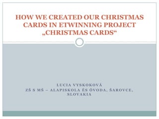 HOW WE CREATED OUR CHRISTMAS
CARDS IN ETWINNING PROJECT
„CHRISTMAS CARDS“

LUCIA VYSKOKOVÁ
ZŠ S MŠ – ALAPISKOLA ÉS ÓVODA, ŠAROVCE,
SLOVAKIA

 