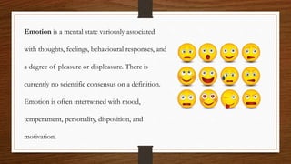 Emotion is a mental state variously associated
with thoughts, feelings, behavioural responses, and
a degree of pleasure or displeasure. There is
currently no scientific consensus on a definition.
Emotion is often intertwined with mood,
temperament, personality, disposition, and
motivation.
 