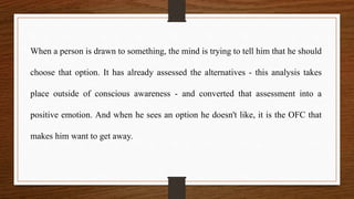 When a person is drawn to something, the mind is trying to tell him that he should
choose that option. It has already assessed the alternatives - this analysis takes
place outside of conscious awareness - and converted that assessment into a
positive emotion. And when he sees an option he doesn't like, it is the OFC that
makes him want to get away.
 