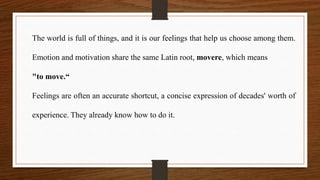 The world is full of things, and it is our feelings that help us choose among them.
Emotion and motivation share the same Latin root, movere, which means
"to move.“
Feelings are often an accurate shortcut, a concise expression of decades' worth of
experience. They already know how to do it.
 