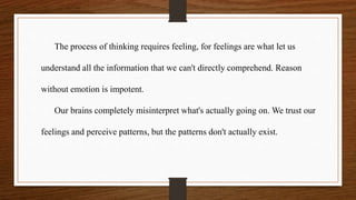 The process of thinking requires feeling, for feelings are what let us
understand all the information that we can't directly comprehend. Reason
without emotion is impotent.
Our brains completely misinterpret what's actually going on. We trust our
feelings and perceive patterns, but the patterns don't actually exist.
 