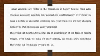 Human emotions are rooted in the predictions of highly flexible brain cells,
which are constantly adjusting their connections to reflect reality. Every time you
make a mistake or encounter something new, your brain cells are busy changing
themselves. Our emotions are deeply empirical.
These wise yet inexplicable feelings are an essential part of the decision-making
process. Even when we think we know nothing, our brains know something.
That's what our feelings are trying to tell us.
 