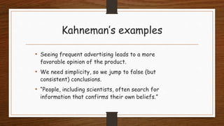Kahneman’s examples
• Seeing frequent advertising leads to a more
favorable opinion of the product.
• We need simplicity, so we jump to false (but
consistent) conclusions.
• “People, including scientists, often search for
information that confirms their own beliefs.”
 