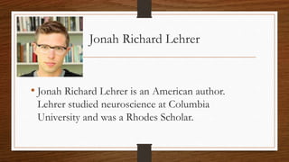 Jonah Richard Lehrer
• Jonah Richard Lehrer is an American author.
Lehrer studied neuroscience at Columbia
University and was a Rhodes Scholar.
 