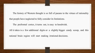 The history of Western thought is so full of paeans to the virtues of rationality
that people have neglected to fully consider its limitations.
The prefrontal cortex, it turns out, is easy to hoodwink.
All it takes is a few additional digits or a slightly bigger candy scoop, and this
rational brain region will start making irrational decisions.
 