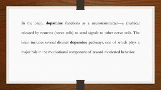 In the brain, dopamine functions as a neurotransmitter—a chemical
released by neurons (nerve cells) to send signals to other nerve cells. The
brain includes several distinct dopamine pathways, one of which plays a
major role in the motivational component of reward-motivated behavior.
 