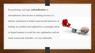 In psychology and logic, rationalization or
rationalisation (also known as making excuses) is a
defense mechanism in which controversial behaviors or
feelings are justified and explained in a seemingly rational
or logical manner to avoid the true explanation, and are
made consciously tolerable—or even admirable.
 
