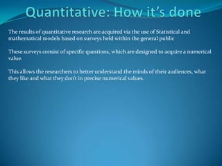 The results of quantitative research are acquired via the use of Statistical and
mathematical models based on surveys held within the general public

These surveys consist of specific questions, which are designed to acquire a numerical
value.

This allows the researchers to better understand the minds of their audiences, what
they like and what they don’t in precise numerical values.
 