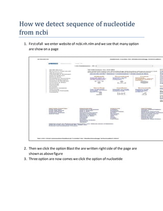 How we detect sequence of nucleotide
from ncbi
1. Firstofall we enter website of ncbi.nh.nlm and we see that many option
are show on a page
2. Then we click the option Blast the are written rightside of the page are
shown as abovefigure
3. Three option are now comes we click the option of nucloetide
 