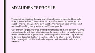 MY AUDIENCE PROFILE
Through investigating the way in which audiences are profiled by media
brands, I was able to create an audience profile based on my audience
questionnaire. I analysed my own questionnaire data based on the data I
received by asking the questions to different people.
Our primary target audience are British females and males aged 15-34 who
enjoy drama based films with integrated elements of action and romance.
Generally the most popular entertainment platforms where they are likely
to be introduced to the film include social media platforms and trailers.
With the majority of film trailers being watched on social media and the
internet.
 