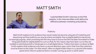 MATT SMITH
Publicity:
Matt Smith explains to his audience how social media has become a big part of marketing and
advertising and that publicity can now be online and digital. Due to digital platforms becoming
increasingly popular, when promoting the film they have to ensure the film has been formatted to make
thing specifically for digital platforms such as iPad, for this reason clips have been cut so they are
suitable to watched portrait or landscape on a small digital device.Trailers have been cut down as Matt
Smith explains that audiences only have a 5 second attention span, and in that time their attention
must be drawn to the trailer. For that reason, often on digital trailers there is a 5 second information
panel which informs audience there is a trailer coming up and it is worth watch
I watched Matt Smith’s interview on the FDA
website, in this interview Matt smith define the
difference between marketing and publicity.
 
