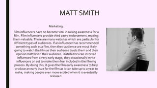 MATT SMITH
Marketing:
Film influencers have no become vital in raising awareness for a
film. Film influencers provide third party endorsement, making
them valuable.There are many websites which are particular for
different types of audiences. If an influencer has recommended
something such as a film, then their audience are most likely
going to watch the film as their audience trusts them and their
opinion matters to their audience. Distributors can involved
influences from a very early stage, they occasionally invite
influencers on set to make them feel included in the filming
process. By doing this, it gives the film early awareness to help
produce an early buzz for the film as it can take up to a year to
make, making people even more excited when it is eventually
released.
 