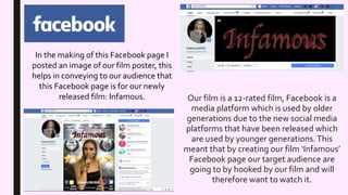 Our film is a 12-rated film, Facebook is a
media platform which is used by older
generations due to the new social media
platforms that have been released which
are used by younger generations.This
meant that by creating our film ‘Infamous’
Facebook page our target audience are
going to by hooked by our film and will
therefore want to watch it.
In the making of this Facebook page I
posted an image of our film poster, this
helps in conveying to our audience that
this Facebook page is for our newly
released film: Infamous.
 
