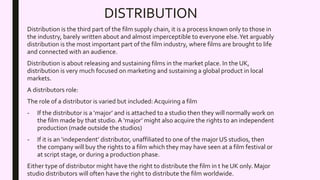 DISTRIBUTION
Distribution is the third part of the film supply chain, it is a process known only to those in
the industry, barely written about and almost imperceptible to everyone else.Yet arguably
distribution is the most important part of the film industry, where films are brought to life
and connected with an audience.
Distribution is about releasing and sustaining films in the market place. In the UK,
distribution is very much focused on marketing and sustaining a global product in local
markets.
A distributors role:
The role of a distributor is varied but included: Acquiring a film
- If the distributor is a ‘major’ and is attached to a studio then they will normally work on
the film made by that studio. A ‘major’ might also acquire the rights to an independent
production (made outside the studios)
- If it is an ‘independent’ distributor, unaffiliated to one of the major US studios, then
the company will buy the rights to a film which they may have seen at a film festival or
at script stage, or during a production phase.
Either type of distributor might have the right to distribute the film in t he UK only. Major
studio distributors will often have the right to distribute the film worldwide.
 