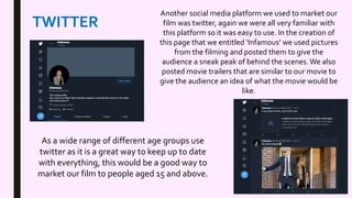 TWITTER
Another social media platform we used to market our
film was twitter, again we were all very familiar with
this platform so it was easy to use. In the creation of
this page that we entitled ‘Infamous’ we used pictures
from the filming and posted them to give the
audience a sneak peak of behind the scenes.We also
posted movie trailers that are similar to our movie to
give the audience an idea of what the movie would be
like.
As a wide range of different age groups use
twitter as it is a great way to keep up to date
with everything, this would be a good way to
market our film to people aged 15 and above.
 