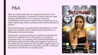P&A
P&A has traditionally been an important element in film
marketing campaigns. In ordered to explore how we might
design a suitable poster for our drama, I took into
consideration various genre codes and conventions such as
colour, lightening, drama, striking visuals and the element of
enigma.
We created a poster using photoshop and lightroom. In the
poster we included a title, a release date, key positions, a
billing block and social medias.
Collectively, our group decided we wanted to integrate the
theme of a celebrity into our film poster, as it plays an
important role in our opening.The visual representation of
the flashing lights in the background suggests that she is in
the public eye, the finger over the lips also suggests there is a
secret that is being kept from the public and she is willing to
do whatever it takes for it to be kept quiet
 
