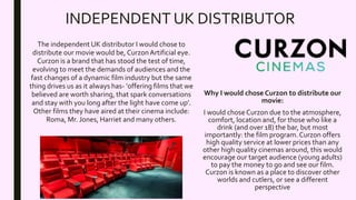INDEPENDENT UK DISTRIBUTOR
The independent UK distributor I would chose to
distribute our movie would be, CurzonArtificial eye.
Curzon is a brand that has stood the test of time,
evolving to meet the demands of audiences and the
fast changes of a dynamic film industry but the same
thing drives us as it always has- ‘offering films that we
believed are worth sharing, that spark conversations
and stay with you long after the light have come up’.
Other films they have aired at their cinema include:
Roma, Mr. Jones, Harriet and many others.
Why I would chose Curzon to distribute our
movie:
I would chose Curzon due to the atmosphere,
comfort, location and, for those who like a
drink (and over 18) the bar, but most
importantly: the film program. Curzon offers
high quality service at lower prices than any
other high quality cinemas around, this would
encourage our target audience (young adults)
to pay the money to go and see our film.
Curzon is known as a place to discover other
worlds and cutlers, or see a different
perspective
 