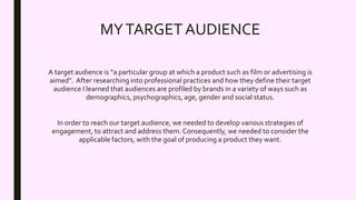 MYTARGETAUDIENCE
A target audience is “a particular group at which a product such as film or advertising is
aimed”. After researching into professional practices and how they define their target
audience I learned that audiences are profiled by brands in a variety of ways such as
demographics, psychographics, age, gender and social status.
In order to reach our target audience, we needed to develop various strategies of
engagement, to attract and address them. Consequently, we needed to consider the
applicable factors, with the goal of producing a product they want.
 