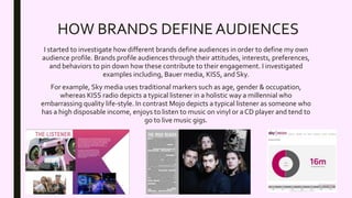 HOW BRANDS DEFINE AUDIENCES
I started to investigate how different brands define audiences in order to define my own
audience profile. Brands profile audiences through their attitudes, interests, preferences,
and behaviors to pin down how these contribute to their engagement. I investigated
examples including, Bauer media, KISS, and Sky.
For example, Sky media uses traditional markers such as age, gender & occupation,
whereas KISS radio depicts a typical listener in a holistic way a millennial who
embarrassing quality life-style. In contrast Mojo depicts a typical listener as someone who
has a high disposable income, enjoys to listen to music on vinyl or a CD player and tend to
go to live music gigs.
 