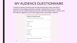 MY AUDIENCE QUESTIONNAIRE
I created an audience questionnaire, through analysing the results I was able to
extended my knowledge and obtain a stronger understanding of who our target
audience was. By understanding who they are, and what interests them, my team and I
were able to engage them with similar aspects of our own project, infamous.
 