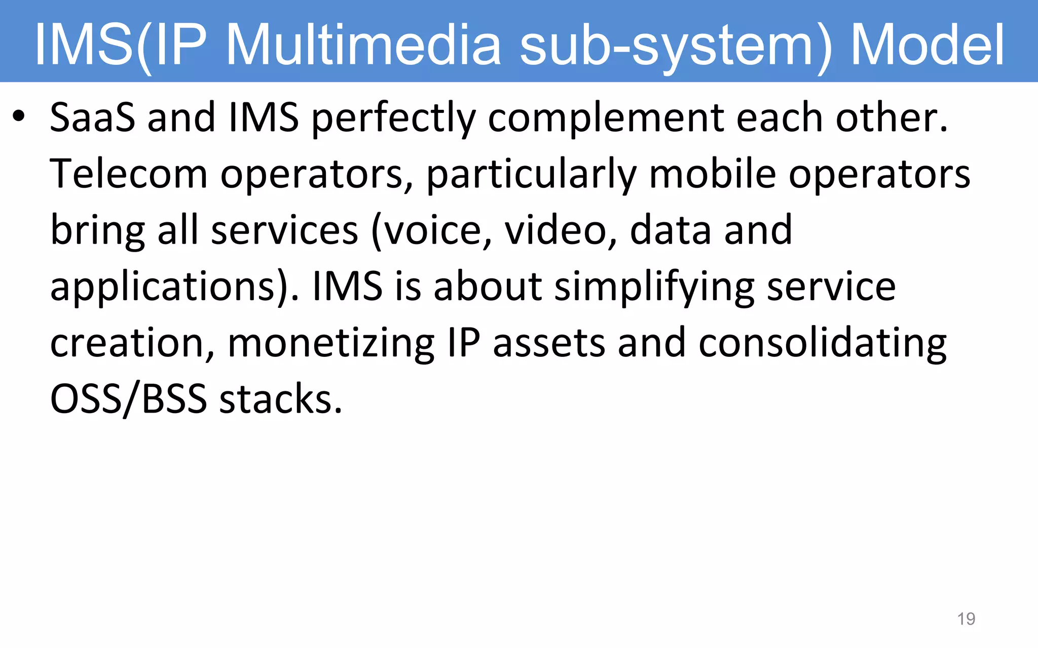 SaaS and IMS perfectly complement each other. Telecom operators, particularly mobile operators bring all services (voice, video, data and applications). IMS is about simplifying service creation, monetizing IP assets and consolidating OSS/BSS stacks.  IMS(IP Multimedia sub-system) Model 