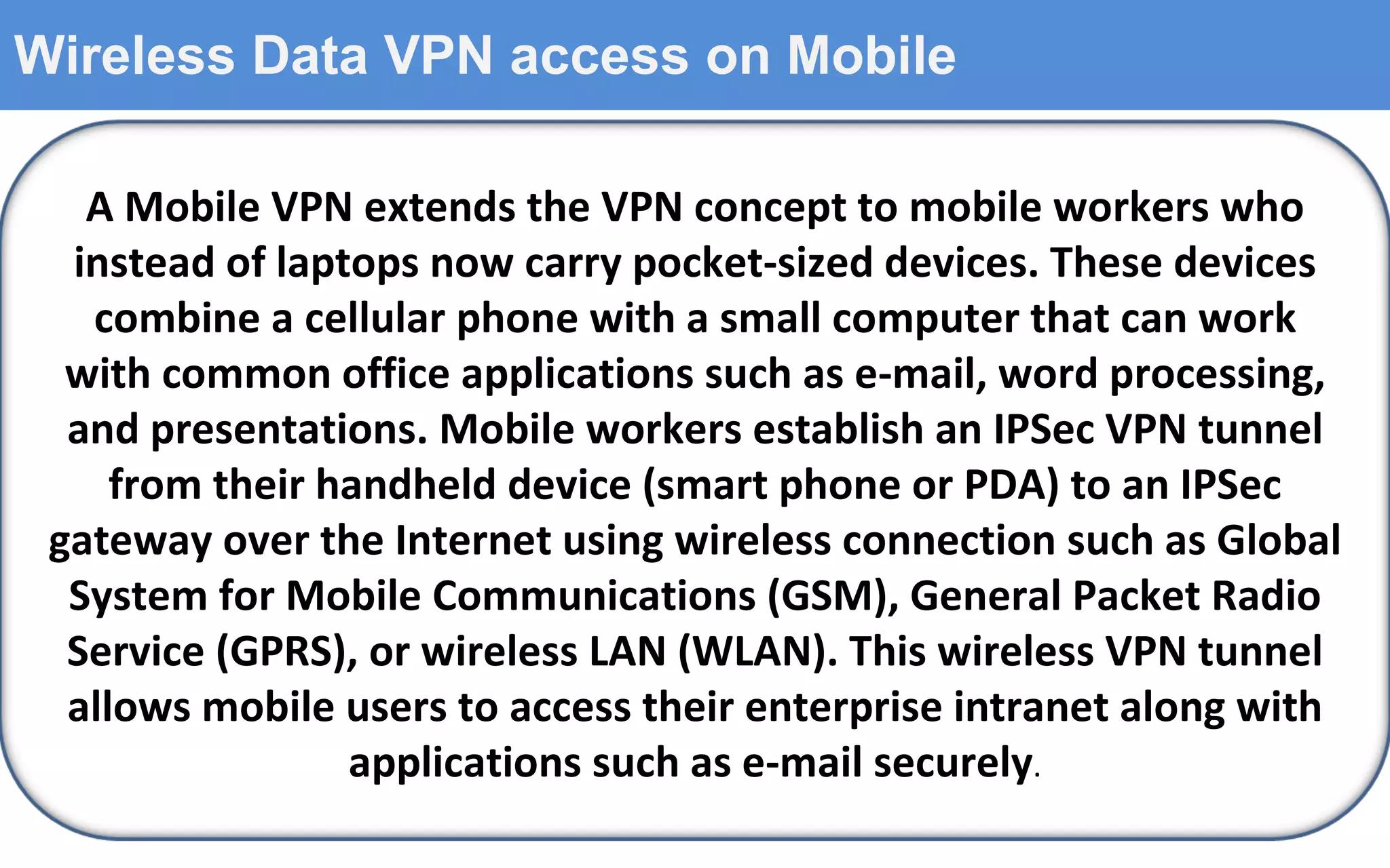 Wireless Data VPN access on Mobile A Mobile VPN extends the VPN concept to mobile workers who instead of laptops now carry pocket-sized devices. These devices combine a cellular phone with a small computer that can work with common office applications such as e-mail, word processing, and presentations. Mobile workers establish an IPSec VPN tunnel from their handheld device (smart phone or PDA) to an IPSec gateway over the Internet using wireless connection such as Global System for Mobile Communications (GSM), General Packet Radio Service (GPRS), or wireless LAN (WLAN). This wireless VPN tunnel allows mobile users to access their enterprise intranet along with applications such as e-mail securely . 