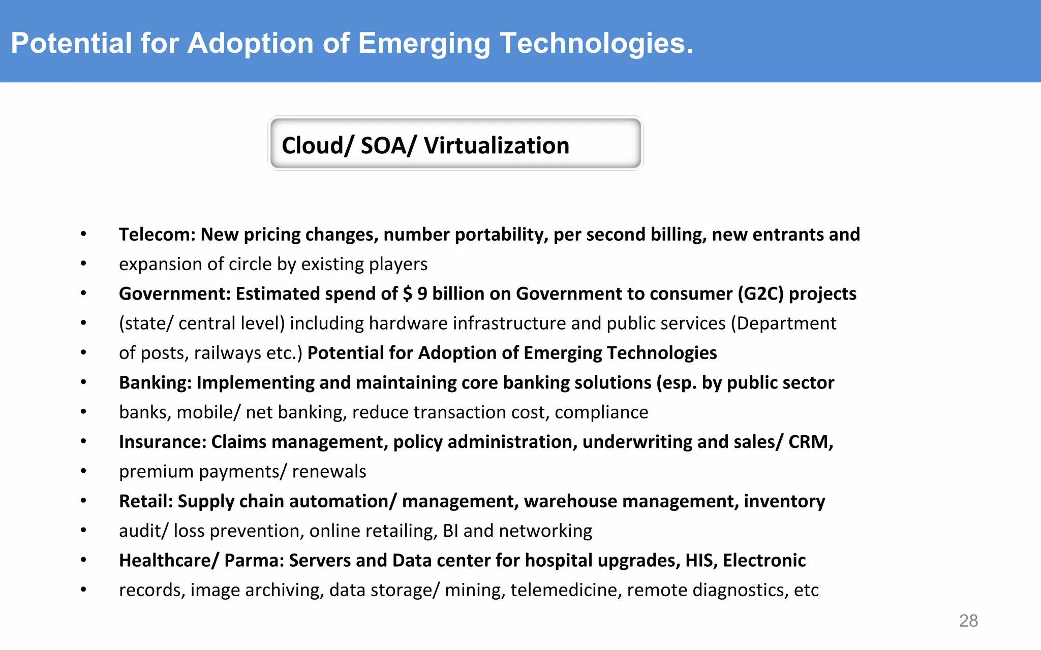 Telecom: New pricing changes, number portability, per second billing, new entrants and expansion of circle by existing players Government: Estimated spend of $ 9 billion on Government to consumer (G2C) projects (state/ central level) including hardware infrastructure and public services (Department of posts, railways etc.)  Potential for Adoption of Emerging Technologies Banking: Implementing and maintaining core banking solutions (esp. by public sector banks, mobile/ net banking, reduce transaction cost, compliance Insurance: Claims management, policy administration, underwriting and sales/ CRM, premium payments/ renewals Retail: Supply chain automation/ management, warehouse management, inventory audit/ loss prevention, online retailing, BI and networking Healthcare/ Parma: Servers and Data center for hospital upgrades, HIS, Electronic records, image archiving, data storage/ mining, telemedicine, remote diagnostics, etc Potential for Adoption of Emerging Technologies. Cloud/ SOA/ Virtualization 