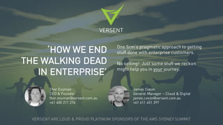 VERSENT
‘HOW WE END
THE WALKING DEAD
IN ENTERPRISE’
One firm’s pragmatic approach to getting
stuff done with enterprise customers.
No selling! Just some stuff we reckon
might help you in your journey.
VERSENT ARE LOUD & PROUD PLATINUM SPONSORS OF THE AWS SYDNEY SUMMIT
Thor Essman
CEO & Founder
thor.essman@versent.com.au
+61 400 211 274
James Coxon
General Manager – Cloud & Digital
james.coxon@versent.com.au
+61 411 451 297
 