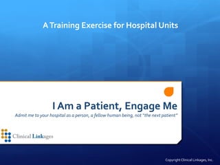I Am a Patient, Engage Me
Admit me to your hospital as a person, a fellow human being, not “the next patient”
ATraining Exercise for Hospital Units
Copyright Clinical Linkages, Inc.
 