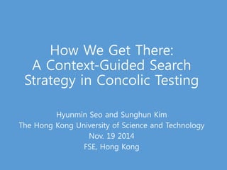 How We Get There: 
A Context-Guided Search 
Strategy in Concolic Testing 
Hyunmin Seo and Sunghun Kim 
The Hong Kong University of Science and Technology 
Nov. 19 2014 
FSE, Hong Kong 
 