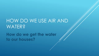 HOW DO WE USE AIR AND
WATER?
How do we get the water
to our houses?
 