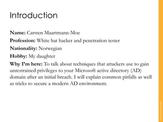 Introduction
Name: Carsten Maartmann-Moe
Profession: White hat hacker and penetration tester
Nationality: Norwegian
Hobby: My daughter
Why I’m here: To talk about techniques that attackers use to gain
unrestrained privileges to your Microsoft active directory (AD)
domain after an initial breach. I will explain common pitfalls as well
as tricks to secure a modern AD environment.
©TranscendentGroup2016
 