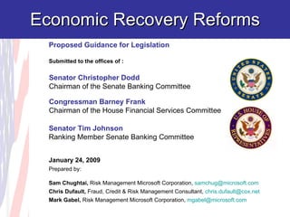 Economic Recovery Reforms Senator Christopher Dodd Chairman of the Senate Banking Committee Congressman Barney Frank Chairman of the House Financial Services Committee  Proposed Guidance for Legislation Submitted to the offices of : January 24, 2009 Prepared by: Sam Chughtai,  Risk Management Microsoft Corporation,  [email_address]   Chris Dufault,  Fraud, Credit & Risk Management Consultant,  [email_address]   Mark Gabel,  Risk Management Microsoft Corporation,  [email_address]   Senator Tim Johnson Ranking Member Senate Banking Committee 