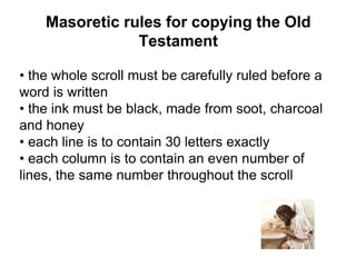 Masoretic rules for copying the Old
Testament
• the whole scroll must be carefully ruled before a
word is written
• the ink must be black, made from soot, charcoal
and honey
• each line is to contain 30 letters exactly
• each column is to contain an even number of
lines, the same number throughout the scroll
 