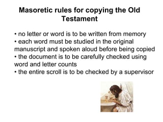 • no letter or word is to be written from memory
• each word must be studied in the original
manuscript and spoken aloud before being copied
• the document is to be carefully checked using
word and letter counts
• the entire scroll is to be checked by a supervisor
Masoretic rules for copying the Old
Testament
 