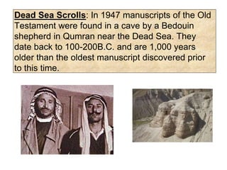 Dead Sea Scrolls: In 1947 manuscripts of the Old
Testament were found in a cave by a Bedouin
shepherd in Qumran near the Dead Sea. They
date back to 100-200B.C. and are 1,000 years
older than the oldest manuscript discovered prior
to this time.
 