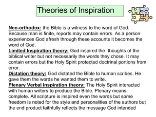 Theories of Inspiration
Neo-orthodox: the Bible is a witness to the word of God.
Because man is finite, reports may contain errors. As a person
experiences God afresh through these accounts it becomes the
word of God.
Limited Inspiration theory: God inspired the thoughts of the
biblical writer but not necessarily the words they chose. It may
contain errors but the Holy Spirit protected doctrinal portions from
error.
Dictation theory: God dictated the Bible to human scribes. He
gave them the words he wanted them to write.
Plenary Verbal Inspiration theory: The Holy Spirit interacted
with human writers to produce the Bible. Plenary means
complete. All scripture is inspired even the words but some
freedom is noted for the style and personalities of the authors but
the end product faithfully reflects the message God intended
 