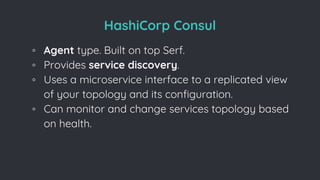 HashiCorp Consul
◦ Agent type. Built on top Serf.
◦ Provides service discovery.
◦ Uses a microservice interface to a replicated view
of your topology and its conﬁguration.
◦ Can monitor and change services topology based
on health.
 