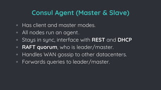 Consul Agent (Master & Slave)
◦ Has client and master modes.
◦ All nodes run an agent.
◦ Stays in sync, interface with REST and DHCP
◦ RAFT quorum, who is leader/master.
◦ Handles WAN gossip to other datacenters.
◦ Forwards queries to leader/master.
 