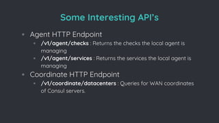 Some Interesting API’s
◦ Agent HTTP Endpoint
▫ /v1/agent/checks : Returns the checks the local agent is
managing
▫ /v1/agent/services : Returns the services the local agent is
managing
◦ Coordinate HTTP Endpoint
▫ /v1/coordinate/datacenters : Queries for WAN coordinates
of Consul servers.
 
