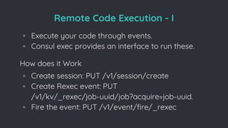 Remote Code Execution - I
◦ Execute your code through events.
◦ Consul exec provides an interface to run these.
How does it Work
◦ Create session: PUT /v1/session/create
◦ Create Rexec event: PUT
/v1/kv/_rexec/job-uuid/job?acquire=job-uuid.
◦ Fire the event: PUT /v1/event/fire/_rexec
 