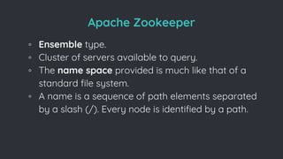 Apache Zookeeper
◦ Ensemble type.
◦ Cluster of servers available to query.
◦ The name space provided is much like that of a
standard file system.
◦ A name is a sequence of path elements separated
by a slash (/). Every node is identified by a path.
 
