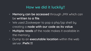 How we did it luckily!!
◦ Memory can be accessed through JMX which can
be written to a file.
◦ We used Zookeeper to pop a php/jsp shell by
creating a node with our code as its value.
◦ Multiple reads of the node makes it available in
the memory.
◦ Dump to an executable location within the web
server. PWN !!!
 