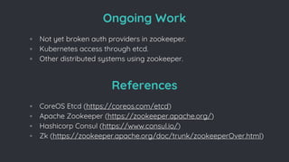 References
◦ CoreOS Etcd (https://coreos.com/etcd)
◦ Apache Zookeeper (https://zookeeper.apache.org/)
◦ Hashicorp Consul (https://www.consul.io/)
◦ Zk (https://zookeeper.apache.org/doc/trunk/zookeeperOver.html)
Ongoing Work
◦ Not yet broken auth providers in zookeeper.
◦ Kubernetes access through etcd.
◦ Other distributed systems using zookeeper.
 