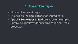 1. Ensemble Type
◦ Cluster of servers in sync.
◦ Queried by the applications for shared data.
◦ Apache Zookeeper & Etcd are popular examples.
◦ Sample Usage: Provide synchronization between
processes.
 