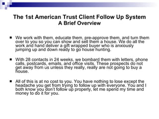 The 1st American Trust Client Follow Up System A Brief Overview We work with them, educate them, pre-approve them, and turn them over to you so you can show and sell them a house. We do all the work and hand deliver a gift wrapped buyer who is anxiously jumping up and down ready to go house hunting. With 28 contacts in 24 weeks, we bombard them with letters, phone calls, postcards, emails, and office visits. These prospects do not get away from us unless they really, really are not going to buy a house. All of this is at no cost to you. You have nothing to lose except the headache you get from trying to follow up with everyone. You and I both know you don’t follow up properly, let me spend my time and money to do it for you. 