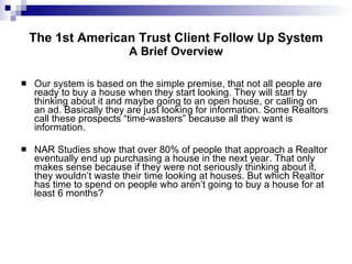 The 1st American Trust Client Follow Up System A Brief Overview Our system is based on the simple premise, that not all people are ready to buy a house when they start looking. They will start by thinking about it and maybe going to an open house, or calling on an ad. Basically they are just looking for information. Some Realtors call these prospects “time-wasters” because all they want is information.  NAR Studies show that over 80% of people that approach a Realtor eventually end up purchasing a house in the next year. That only makes sense because if they were not seriously thinking about it, they wouldn’t waste their time looking at houses. But which Realtor has time to spend on people who aren’t going to buy a house for at least   6 months? 