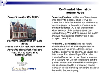 For More Information on This Home Please Call Our Toll Free Number For a Pre-Recorded Message 800-784-6838 Ext. 4113 Katrina Lucas Priced from the Mid $300's   Co-Branded Information  Hotline Flyers Pager Notification : notifies us of leads in real time directly to a pager, email or PCS cell phone. We’ll receive the caller's phone number (numeric pager) or the caller's phone number and name/address (PCS cell phone/email) within seconds of the call so that we can respond timely. We will then contact the realtor once we have qualified that they are a true prospect…real time. Real Time Call Reports : The call reports include all the vital information you need to follow-up such as name, address, phone number, property or ad offering, ad source and date stamp. Reports notify you if the caller originated from a cell or pay phone or appears on a state Do Not Call list. The reports can be queried in any format desired so that the agent can easily download to a proprietary contact manager, track advertising campaigns or assign the lead to the proper party.  